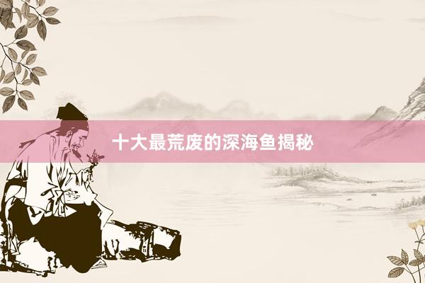 十大最荒废的深海鱼揭秘